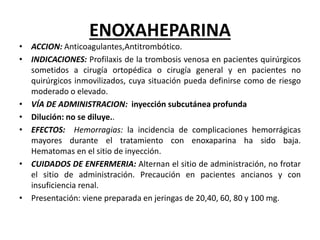ENOXAHEPARINA
• ACCION: Anticoagulantes,Antitrombótico.
• INDICACIONES: Profilaxis de la trombosis venosa en pacientes quirúrgicos
sometidos a cirugía ortopédica o cirugía general y en pacientes no
quirúrgicos inmovilizados, cuya situación pueda definirse como de riesgo
moderado o elevado.
• VÍA DE ADMINISTRACION: inyección subcutánea profunda
• Dilución: no se diluye..
• EFECTOS: Hemorragias: la incidencia de complicaciones hemorrágicas
mayores durante el tratamiento con enoxaparina ha sido baja.
Hematomas en el sitio de inyección.
• CUIDADOS DE ENFERMERIA: Alternan el sitio de administración, no frotar
el sitio de administración. Precaución en pacientes ancianos y con
insuficiencia renal.
• Presentación: viene preparada en jeringas de 20,40, 60, 80 y 100 mg.
 