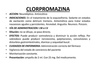 CLORPROMAZINA
• ACCION: Neuroléptico. Antisicótico
• INDICACIONES: En el tratamiento de la esquizofrenia. Sedante en estados
de excitación como delirium tremens. Antiemético para tratar estados
nauseosos agudos y persistentes. Ansiedad. Angustia. Neurosis. Psicosis.
• VÍA DE ADMINISTRACION: I.M o I.V
• Dilución: no se diluye, se pasa directo.
• EFECTOS: Puede producir somnolencia y disminuir la acción refleja. Por
sobredosis puede producir nerviosismo, palpitaciones, convulsiones y
disturbios gastrointestinales, diarreas y sequedad bucal.
• CUIDADOS DE ENFERMERIA: Administración correcta del fármaco
• Vigilancia del estado de conciencia del paciente
• Monitorización constante.
• Presentación: ampolla de 2 ml. Con 25 mg. Del medicamento.
 