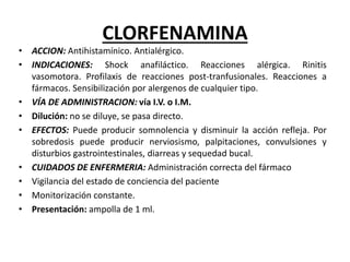 CLORFENAMINA
• ACCION: Antihistamínico. Antialérgico.
• INDICACIONES: Shock anafiláctico. Reacciones alérgica. Rinitis
vasomotora. Profilaxis de reacciones post-tranfusionales. Reacciones a
fármacos. Sensibilización por alergenos de cualquier tipo.
• VÍA DE ADMINISTRACION: vía I.V. o I.M.
• Dilución: no se diluye, se pasa directo.
• EFECTOS: Puede producir somnolencia y disminuir la acción refleja. Por
sobredosis puede producir nerviosismo, palpitaciones, convulsiones y
disturbios gastrointestinales, diarreas y sequedad bucal.
• CUIDADOS DE ENFERMERIA: Administración correcta del fármaco
• Vigilancia del estado de conciencia del paciente
• Monitorización constante.
• Presentación: ampolla de 1 ml.
 