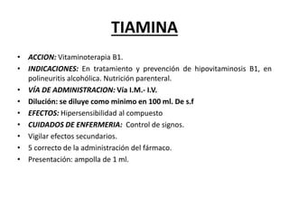 TIAMINA
• ACCION: Vitaminoterapia B1.
• INDICACIONES: En tratamiento y prevención de hipovitaminosis B1, en
polineuritis alcohólica. Nutrición parenteral.
• VÍA DE ADMINISTRACION: Vía I.M.- I.V.
• Dilución: se diluye como minimo en 100 ml. De s.f
• EFECTOS: Hipersensibilidad al compuesto
• CUIDADOS DE ENFERMERIA: Control de signos.
• Vigilar efectos secundarios.
• 5 correcto de la administración del fármaco.
• Presentación: ampolla de 1 ml.
 