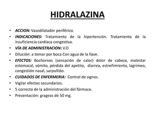HIDRALAZINA
• ACCION: Vasodilatador periférico.
• INDICACIONES: Tratamiento de la hipertensión. Tratamiento de la
insuficiencia cardíaca congestiva.
• VÍA DE ADMINISTRACION: V.O
• Dilución: a tomar por boca Con agua de la llave.
• EFECTOS: Bochornos (sensación de calor) dolor de cabeza, malestar
estomacal, vómito, pérdida del apetito, diarrea, estreñimiento, lagrimeo,
congestión nasal, sarpullido.
• CUIDADOS DE ENFERMERIA: Control de signos.
• Vigilar efectos secundarios.
• 5 correcto de la administración del fármaco.
• Presentación: grageas de 50 mg.
 