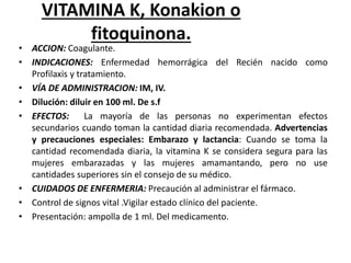 VITAMINA K, Konakion o
fitoquinona.
• ACCION: Coagulante.
• INDICACIONES: Enfermedad hemorrágica del Recién nacido como
Profilaxis y tratamiento.
• VÍA DE ADMINISTRACION: IM, IV.
• Dilución: diluir en 100 ml. De s.f
• EFECTOS: La mayoría de las personas no experimentan efectos
secundarios cuando toman la cantidad diaria recomendada. Advertencias
y precauciones especiales: Embarazo y lactancia: Cuando se toma la
cantidad recomendada diaria, la vitamina K se considera segura para las
mujeres embarazadas y las mujeres amamantando, pero no use
cantidades superiores sin el consejo de su médico.
• CUIDADOS DE ENFERMERIA: Precaución al administrar el fármaco.
• Control de signos vital .Vigilar estado clínico del paciente.
• Presentación: ampolla de 1 ml. Del medicamento.
 