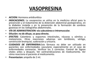 VASOPRESINA
• ACCION: Hormona antidiurética
• INDICACIONES: La vasopresina se utiliza en la medicina oficial para la
prevención y el tratamiento de la distensión abdominal postoperativa, en
la diabetes insípida y en la prevención de la formación de sombras
gaseosas en las radiografías abdominales.
• VÍA DE ADMINISTRACION: vía subcutánea o intramuscular.
• Dilución: no de diluye, se pasa directo.
• EFECTOS: Calambres y espasmos intestinales, náuseas y vómitos y
meteorismo. Otras reacciones adversas son temblores, vértigo,
constricción bronquial, sudoración y urticaria.
• CUIDADOS DE ENFERMERIA:Este fármaco no debe ser utilizado en
pacientes con enfermedades vasculares especialmente en el caso de
enfermedades coronarias. Verificar los 5 correctos. Control de Signos
vitales antes y después. Ver contraindicaciones de medicamento. Ver
cómo reacciona el paciente al medicamento.
• Presentacion: ampolla de 2 ml.
 