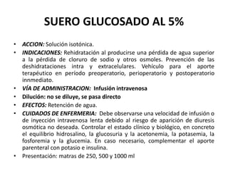 SUERO GLUCOSADO AL 5%
• ACCION: Solución isotónica.
• INDICACIONES: Rehidratación al producirse una pérdida de agua superior
a la pérdida de cloruro de sodio y otros osmoles. Prevención de las
deshidrataciones intra y extracelulares. Vehículo para el aporte
terapéutico en período preoperatorio, perioperatorio y postoperatorio
innmediato.
• VÍA DE ADMINISTRACION: Infusión intravenosa
• Dilución: no se diluye, se pasa directo
• EFECTOS: Retención de agua.
• CUIDADOS DE ENFERMERIA: Debe observarse una velocidad de infusión o
de inyección intravenosa lenta debido al riesgo de aparición de diuresis
osmótica no deseada. Controlar el estado clínico y biológico, en concreto
el equilibrio hidrosalino, la glucosuria y la acetonemia, la potasemia, la
fosforemia y la glucemia. En caso necesario, complementar el aporte
parenteral con potasio e insulina.
• Presentación: matras de 250, 500 y 1000 ml
 