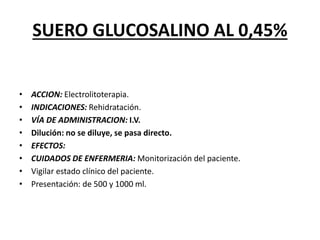 SUERO GLUCOSALINO AL 0,45%
• ACCION: Electrolitoterapia.
• INDICACIONES: Rehidratación.
• VÍA DE ADMINISTRACION: I.V.
• Dilución: no se diluye, se pasa directo.
• EFECTOS:
• CUIDADOS DE ENFERMERIA: Monitorización del paciente.
• Vigilar estado clínico del paciente.
• Presentación: de 500 y 1000 ml.
 