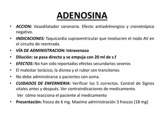 ADENOSINA
• ACCION: Vasodilatador coronario. Efecto antiadrénergico y cronotrópico
negativo.
• INDICACIONES: Taquicardia supraventricular que involucren el nodo AV en
el circuito de reentrada.
• VÍA DE ADMINISTRACION: Intravenoso
• Dilución: se pasa directo y se empuja con 20 ml de s.f
• EFECTOS: No han sido reportados efectos secundarios severos
• El malestar torácico, la disnea y el rubor son transitorios
• No debe administrarse a pacientes con asma.
• CUIDADOS DE ENFERMERIA: Verificar los 5 correctos. Control de Signos
vitales antes y después. Ver contraindicaciones de medicamento.
Ver cómo reacciona el paciente al medicamento
• Presentación: frasco de 6 mg. Maximo administración 3 frascos (18 mg)
 