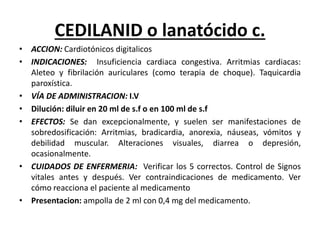 CEDILANID o lanatócido c.
• ACCION: Cardiotónicos digitalicos
• INDICACIONES: Insuficiencia cardiaca congestiva. Arritmias cardiacas:
Aleteo y fibrilación auriculares (como terapia de choque). Taquicardia
paroxística.
• VÍA DE ADMINISTRACION: I.V
• Dilución: diluir en 20 ml de s.f o en 100 ml de s.f
• EFECTOS: Se dan excepcionalmente, y suelen ser manifestaciones de
sobredosificación: Arritmias, bradicardia, anorexia, náuseas, vómitos y
debilidad muscular. Alteraciones visuales, diarrea o depresión,
ocasionalmente.
• CUIDADOS DE ENFERMERIA: Verificar los 5 correctos. Control de Signos
vitales antes y después. Ver contraindicaciones de medicamento. Ver
cómo reacciona el paciente al medicamento
• Presentacion: ampolla de 2 ml con 0,4 mg del medicamento.
 