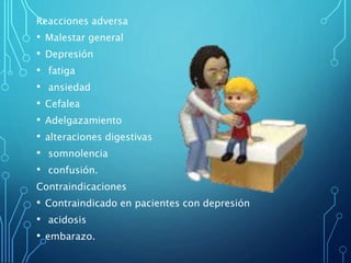 Reacciones adversa
• Malestar general
• Depresión
• fatiga
• ansiedad
• Cefalea
• Adelgazamiento
• alteraciones digestivas
• somnolencia
• confusión.
Contraindicaciones
• Contraindicado en pacientes con depresión
• acidosis
• embarazo.
 