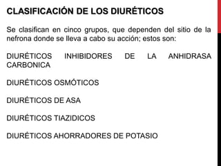 CLASIFICACIÓN DE LOS DIURÉTICOS
Se clasifican en cinco grupos, que dependen del sitio de la
nefrona donde se lleva a cabo su acción; estos son:
DIURÉTICOS INHIBIDORES DE LA ANHIDRASA
CARBONICA
DIURÉTICOS OSMÓTICOS
DIURÉTICOS DE ASA
DIURÉTICOS TIAZIDICOS
DIURÉTICOS AHORRADORES DE POTASIO
 