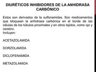 DIURÉTICOS INHIBIDORES DE LA ANHIDRASA
CARBÓNICO
Estos son derivados de la sulfonamidas. Son medicamentos
que bloquean la anhidrasa carbónica en el borde de las
células de los túbulos proximales y en otros tejidos, como ojo y
cerebro.
Incluyen:
ACETAZOLAMIDA
DORZOLAMIDA
DICLOFENAMIDA
METAZOLAMIDA
 