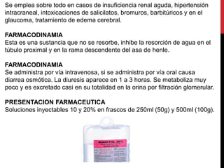 Se emplea sobre todo en casos de insuficiencia renal aguda, hipertensión
intracraneal, intoxicaciones de salicilatos, bromuros, barbitúricos y en el
glaucoma, tratamiento de edema cerebral.
FARMACODINAMIA
Esta es una sustancia que no se resorbe, inhibe la resorción de agua en el
túbulo proximal y en la rama descendente del asa de henle.
FARMACODINAMIA
Se administra por vía intravenosa, si se administra por vía oral causa
diarrea osmótica. La diuresis aparece en 1 a 3 horas. Se metaboliza muy
poco y es excretado casi en su totalidad en la orina por filtración glomerular.
PRESENTACION FARMACEUTICA
Soluciones inyectables 10 y 20% en frascos de 250ml (50g) y 500ml (100g).
 