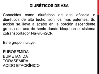 DIURÉTICOS DE ASA
Conocidos como diuréticos de alta eficacia o
diuréticos de alto techo, son los mas potentes. Su
acción se lleva a acabo en la porción ascendente
gruesa del asa de henle donde bloquean el sistema
cotransportador Na+/K+/2Cl-.
Este grupo incluye:
FUROSEMIDA
BUMETANIDA
TORASEMIDA
ACIDO ETACRÍNICO
 