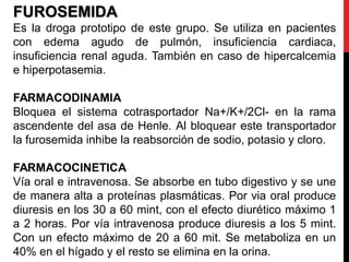 FUROSEMIDA
Es la droga prototipo de este grupo. Se utiliza en pacientes
con edema agudo de pulmón, insuficiencia cardiaca,
insuficiencia renal aguda. También en caso de hipercalcemia
e hiperpotasemia.
FARMACODINAMIA
Bloquea el sistema cotrasportador Na+/K+/2Cl- en la rama
ascendente del asa de Henle. Al bloquear este transportador
la furosemida inhibe la reabsorción de sodio, potasio y cloro.
FARMACOCINETICA
Vía oral e intravenosa. Se absorbe en tubo digestivo y se une
de manera alta a proteínas plasmáticas. Por via oral produce
diuresis en los 30 a 60 mint, con el efecto diurético máximo 1
a 2 horas. Por vía intravenosa produce diuresis a los 5 mint.
Con un efecto máximo de 20 a 60 mit. Se metaboliza en un
40% en el hígado y el resto se elimina en la orina.
 