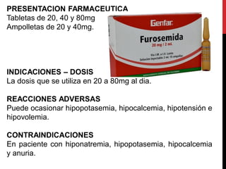 PRESENTACION FARMACEUTICA
Tabletas de 20, 40 y 80mg
Ampolletas de 20 y 40mg.
INDICACIONES – DOSIS
La dosis que se utiliza en 20 a 80mg al dia.
REACCIONES ADVERSAS
Puede ocasionar hipopotasemia, hipocalcemia, hipotensión e
hipovolemia.
CONTRAINDICACIONES
En paciente con hiponatremia, hipopotasemia, hipocalcemia
y anuria.
 