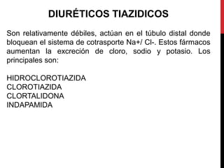 DIURÉTICOS TIAZIDICOS
Son relativamente débiles, actúan en el túbulo distal donde
bloquean el sistema de cotrasporte Na+/ Cl-. Estos fármacos
aumentan la excreción de cloro, sodio y potasio. Los
principales son:
HIDROCLOROTIAZIDA
CLOROTIAZIDA
CLORTALIDONA
INDAPAMIDA
 