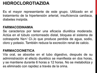 HIDROCLOROTIAZIDA
Es el mayor representante de este grupo. Utilizado en el
tratamiento de la hipertensión arterial, insuficiencia cardiaca,
diabetes insípida.
FARMACODINAMIA
Se caracteriza por tener una eficacia diurética moderada.
Actúa en el túbulo contorneado distal, bloquea el sistema de
cotrasporte Na+/ Cl-,lo que produce perdida de agua, sodio,
cloro y potasio. También reduce la excreción renal de calcio.
FARMACOCINETICA
Vía oral, se absorbe en el tubo digestivo, después de su
administración el efecto diurético se manifiesta en dos horas,
y se mantiene durante 6 horas a 12 horas. No se metaboliza y
es eliminado con rapidez a través de la orina.
 