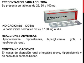 PRESENTACION FARMACEUTICA
Se presenta en tabletas de 25, 50 y 100mg
INDICACIONES – DOSIS
La dosis inicial normal es de 25 a 100 mg al día.
REACCIONES ADVERSAS
Hipopotasemia, hiponatremia, hiperglucemia, gota e
insuficiencia renal.
CONTRAINDICACIONES
En casos de alteración renal o hepática grave, hipercalcemia y
en caso de hipersensibilidad.
 