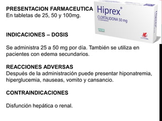 PRESENTACION FARMACEUTICA
En tabletas de 25, 50 y 100mg.
INDICACIONES – DOSIS
Se administra 25 a 50 mg por día. También se utiliza en
pacientes con edema secundarios.
REACCIONES ADVERSAS
Después de la administración puede presentar hiponatremia,
hiperglucemia, nauseas, vomito y cansancio.
CONTRAINDICACIONES
Disfunción hepática o renal.
 