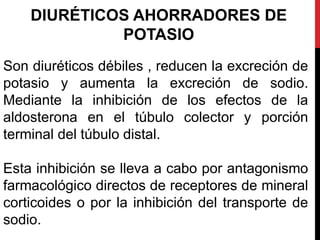 DIURÉTICOS AHORRADORES DE
POTASIO
Son diuréticos débiles , reducen la excreción de
potasio y aumenta la excreción de sodio.
Mediante la inhibición de los efectos de la
aldosterona en el túbulo colector y porción
terminal del túbulo distal.
Esta inhibición se lleva a cabo por antagonismo
farmacológico directos de receptores de mineral
corticoides o por la inhibición del transporte de
sodio.
 
