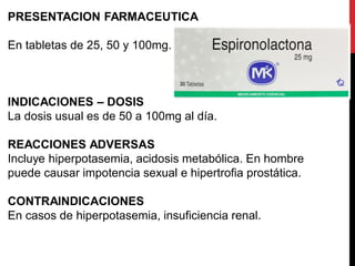 PRESENTACION FARMACEUTICA
En tabletas de 25, 50 y 100mg.
INDICACIONES – DOSIS
La dosis usual es de 50 a 100mg al día.
REACCIONES ADVERSAS
Incluye hiperpotasemia, acidosis metabólica. En hombre
puede causar impotencia sexual e hipertrofia prostática.
CONTRAINDICACIONES
En casos de hiperpotasemia, insuficiencia renal.
 
