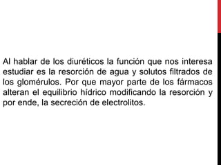 Al hablar de los diuréticos la función que nos interesa
estudiar es la resorción de agua y solutos filtrados de
los glomérulos. Por que mayor parte de los fármacos
alteran el equilibrio hídrico modificando la resorción y
por ende, la secreción de electrolitos.
 