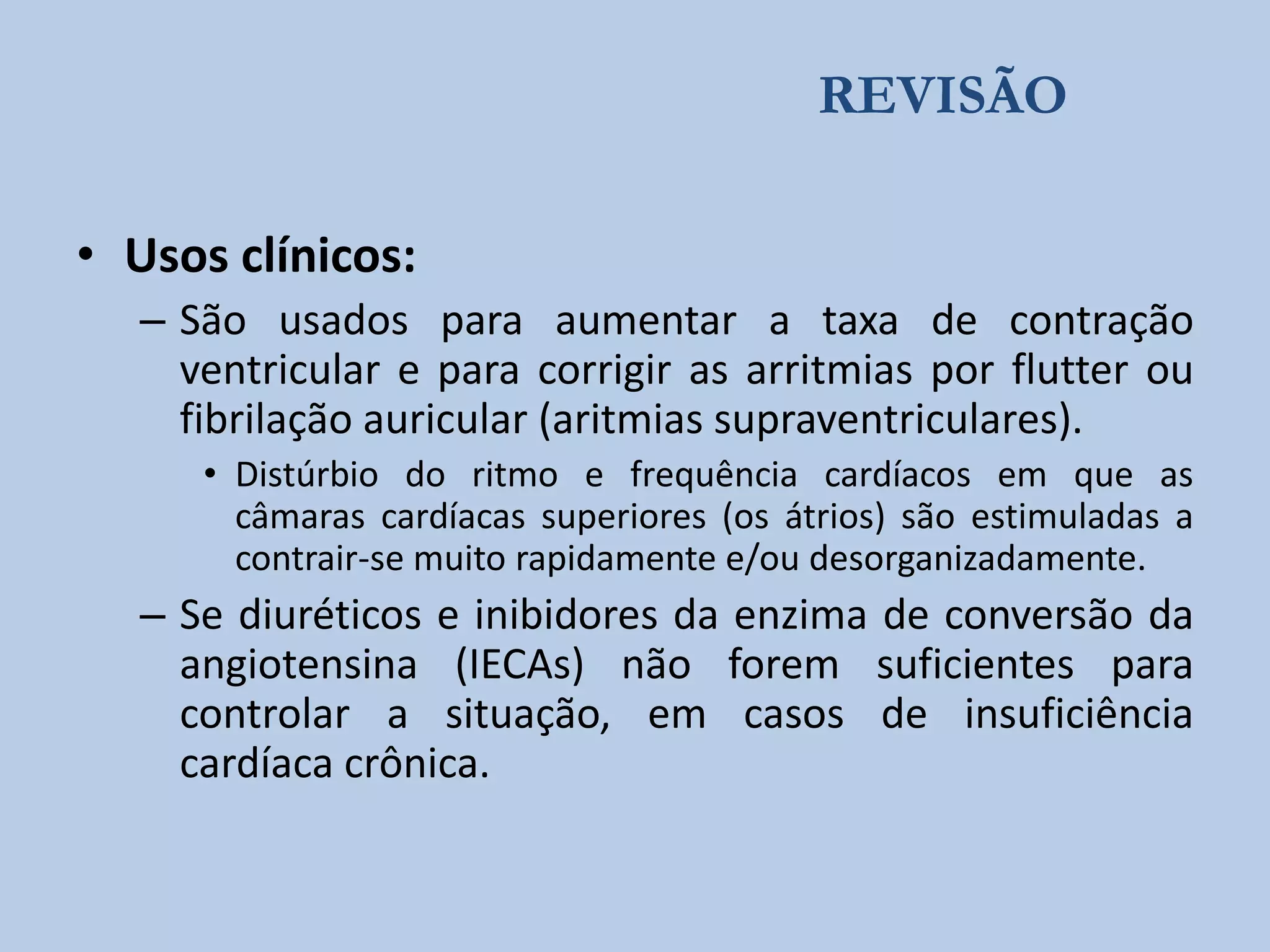 REVISÃO
• Usos clínicos:
– São usados para aumentar a taxa de contração
ventricular e para corrigir as arritmias por flutter ou
fibrilação auricular (aritmias supraventriculares).
• Distúrbio do ritmo e frequência cardíacos em que as
câmaras cardíacas superiores (os átrios) são estimuladas a
contrair-se muito rapidamente e/ou desorganizadamente.

– Se diuréticos e inibidores da enzima de conversão da
angiotensina (IECAs) não forem suficientes para
controlar a situação, em casos de insuficiência
cardíaca crônica.

 