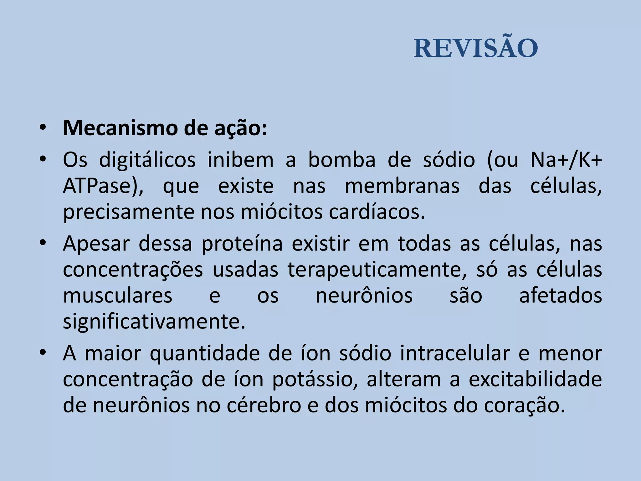 REVISÃO
• Mecanismo de ação:
• Os digitálicos inibem a bomba de sódio (ou Na+/K+
ATPase), que existe nas membranas das células,
precisamente nos miócitos cardíacos.
• Apesar dessa proteína existir em todas as células, nas
concentrações usadas terapeuticamente, só as células
musculares
e
os
neurônios
são
afetados
significativamente.
• A maior quantidade de íon sódio intracelular e menor
concentração de íon potássio, alteram a excitabilidade
de neurônios no cérebro e dos miócitos do coração.

 