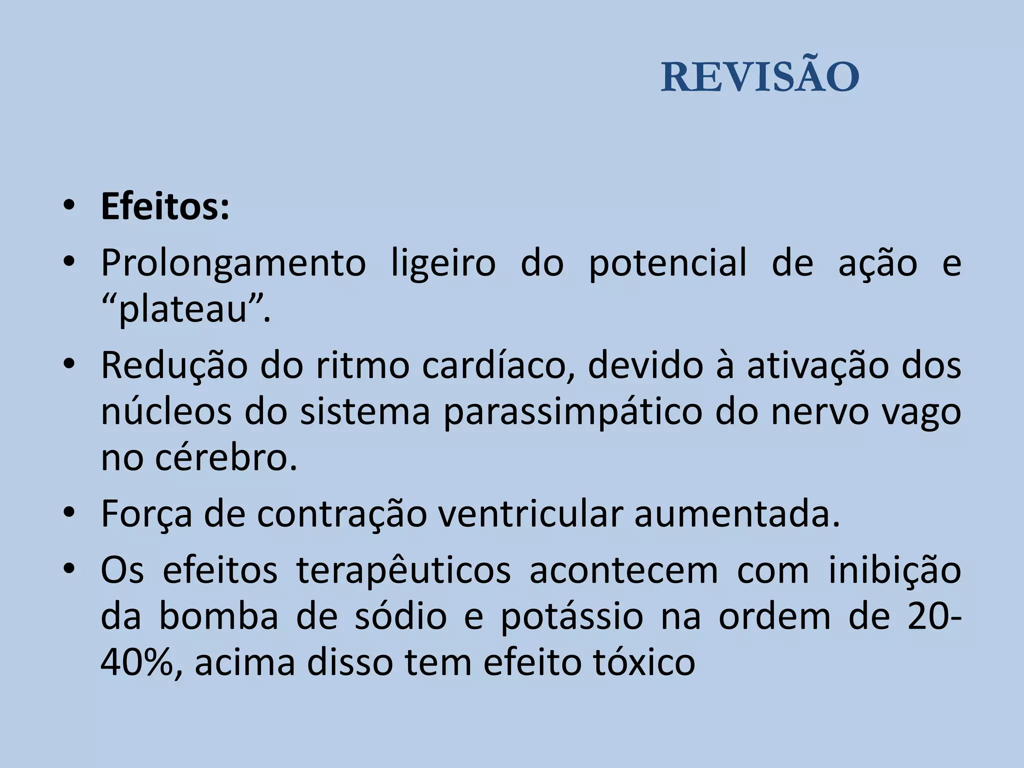 REVISÃO
• Efeitos:
• Prolongamento ligeiro do potencial de ação e
“plateau”.
• Redução do ritmo cardíaco, devido à ativação dos
núcleos do sistema parassimpático do nervo vago
no cérebro.
• Força de contração ventricular aumentada.
• Os efeitos terapêuticos acontecem com inibição
da bomba de sódio e potássio na ordem de 2040%, acima disso tem efeito tóxico

 