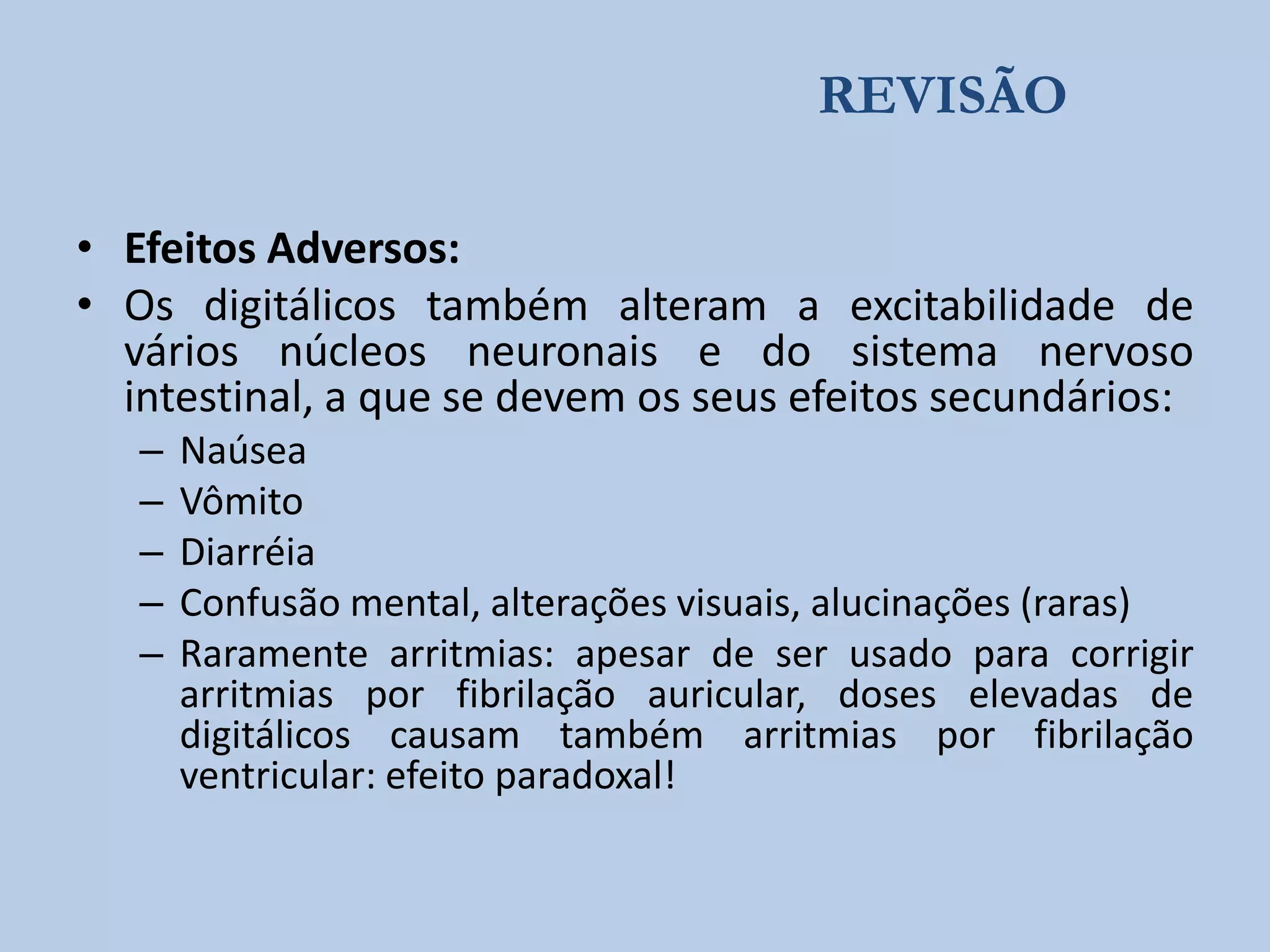 REVISÃO
• Efeitos Adversos:
• Os digitálicos também alteram a excitabilidade de
vários núcleos neuronais e do sistema nervoso
intestinal, a que se devem os seus efeitos secundários:
–
–
–
–
–

Naúsea
Vômito
Diarréia
Confusão mental, alterações visuais, alucinações (raras)
Raramente arritmias: apesar de ser usado para corrigir
arritmias por fibrilação auricular, doses elevadas de
digitálicos causam também arritmias por fibrilação
ventricular: efeito paradoxal!

 