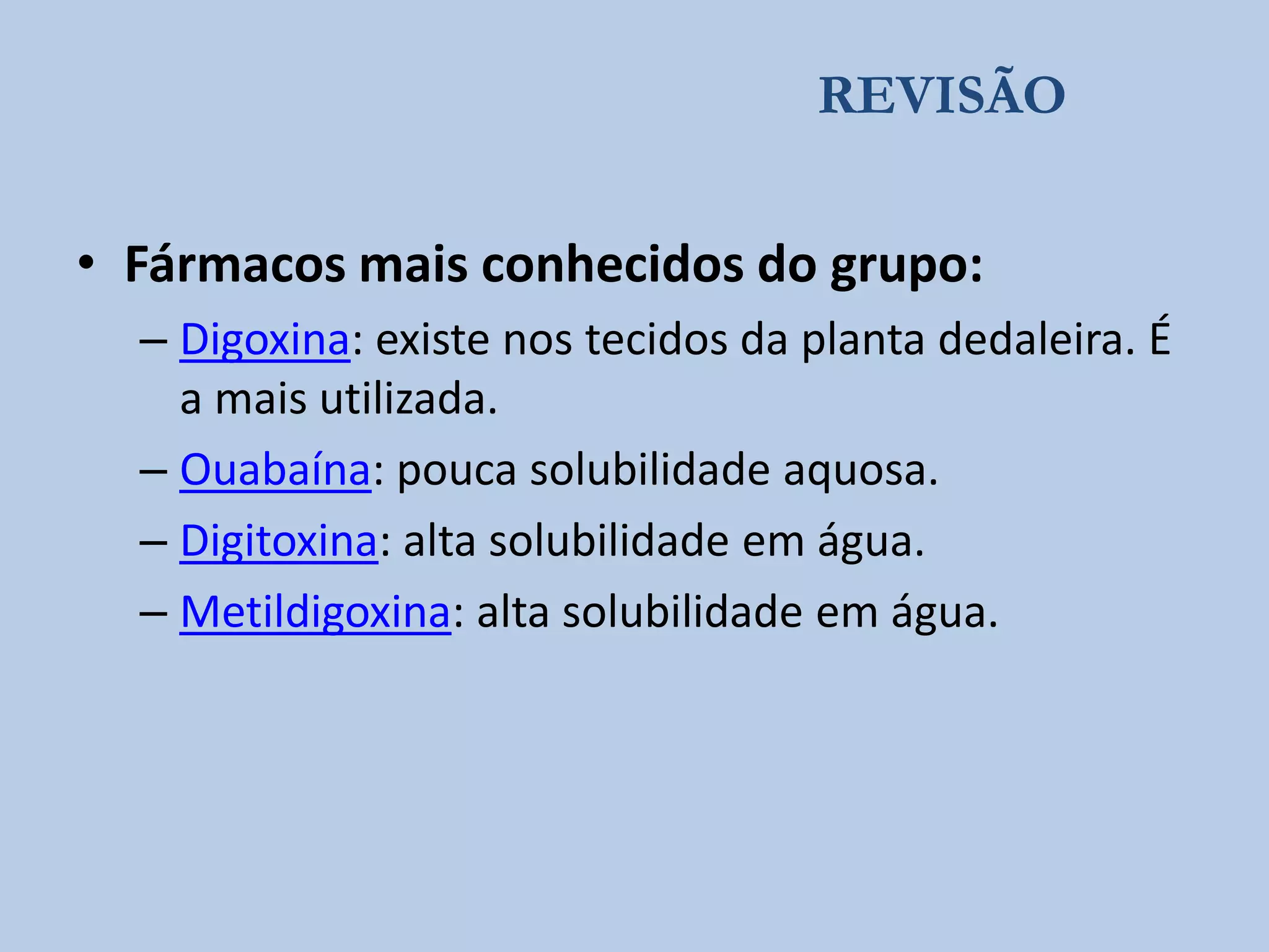 REVISÃO

• Fármacos mais conhecidos do grupo:
– Digoxina: existe nos tecidos da planta dedaleira. É
a mais utilizada.
– Ouabaína: pouca solubilidade aquosa.
– Digitoxina: alta solubilidade em água.
– Metildigoxina: alta solubilidade em água.

 
