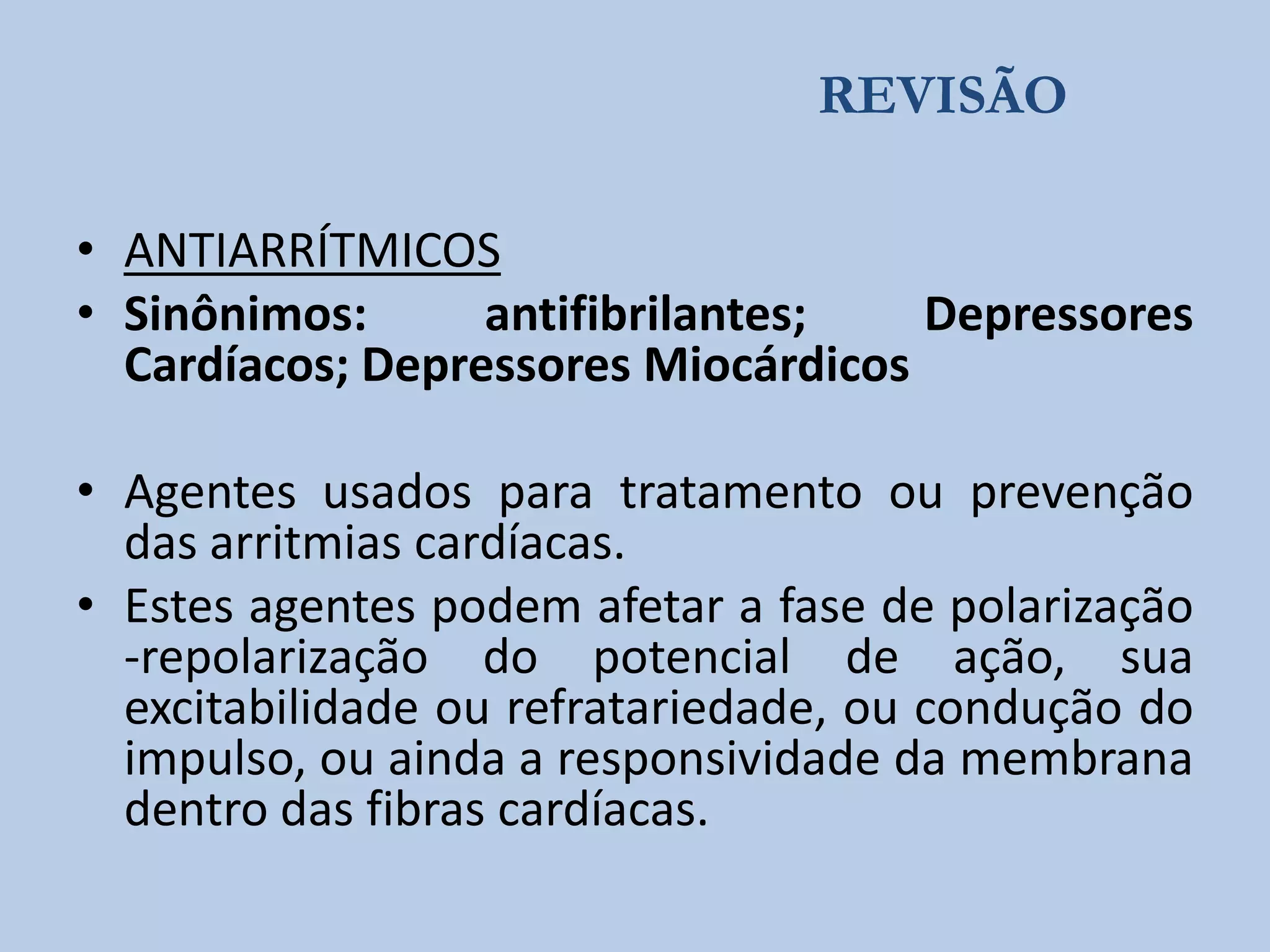 REVISÃO
• ANTIARRÍTMICOS
• Sinônimos:
antifibrilantes;
Depressores
Cardíacos; Depressores Miocárdicos
• Agentes usados para tratamento ou prevenção
das arritmias cardíacas.
• Estes agentes podem afetar a fase de polarização
-repolarização do potencial de ação, sua
excitabilidade ou refratariedade, ou condução do
impulso, ou ainda a responsividade da membrana
dentro das fibras cardíacas.

 