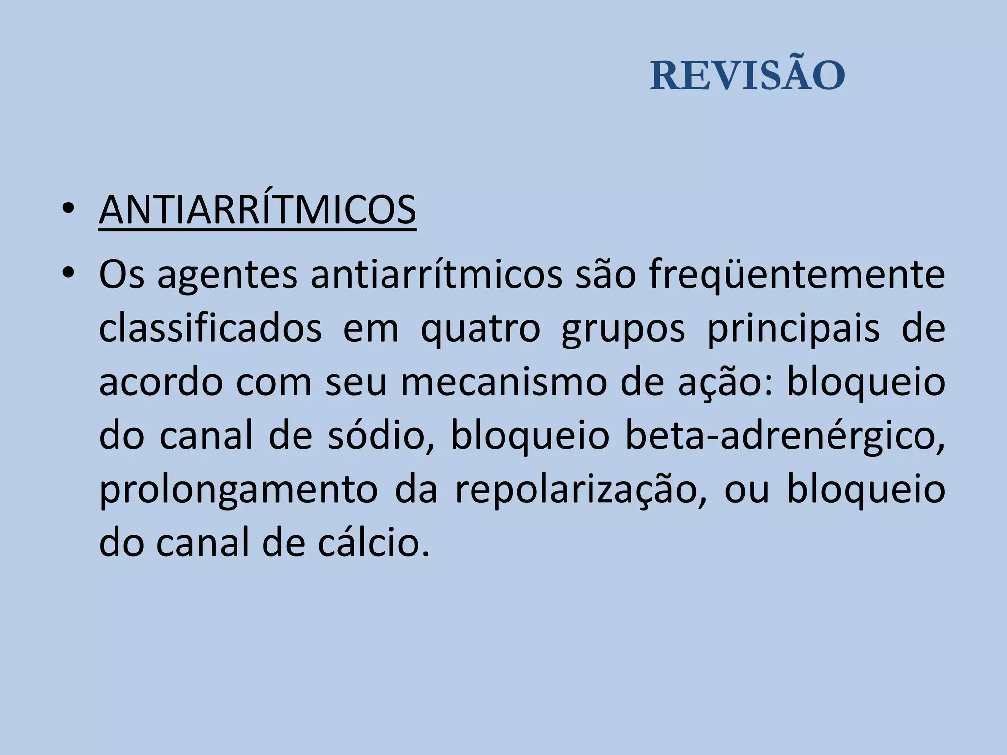 REVISÃO

• ANTIARRÍTMICOS
• Os agentes antiarrítmicos são freqüentemente
classificados em quatro grupos principais de
acordo com seu mecanismo de ação: bloqueio
do canal de sódio, bloqueio beta-adrenérgico,
prolongamento da repolarização, ou bloqueio
do canal de cálcio.

 