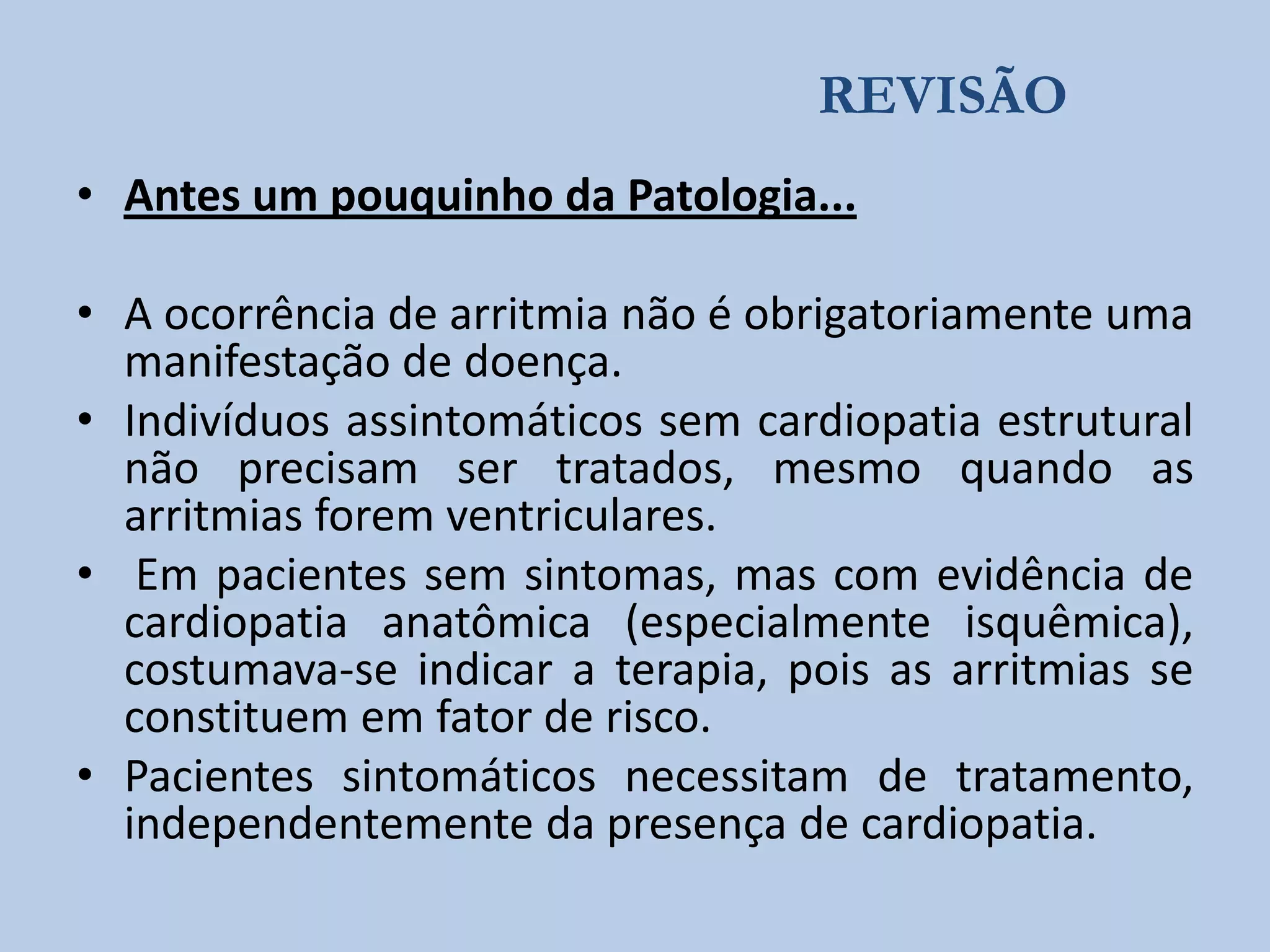 REVISÃO
• Antes um pouquinho da Patologia...
• A ocorrência de arritmia não é obrigatoriamente uma
manifestação de doença.
• Indivíduos assintomáticos sem cardiopatia estrutural
não precisam ser tratados, mesmo quando as
arritmias forem ventriculares.
• Em pacientes sem sintomas, mas com evidência de
cardiopatia anatômica (especialmente isquêmica),
costumava-se indicar a terapia, pois as arritmias se
constituem em fator de risco.
• Pacientes sintomáticos necessitam de tratamento,
independentemente da presença de cardiopatia.

 