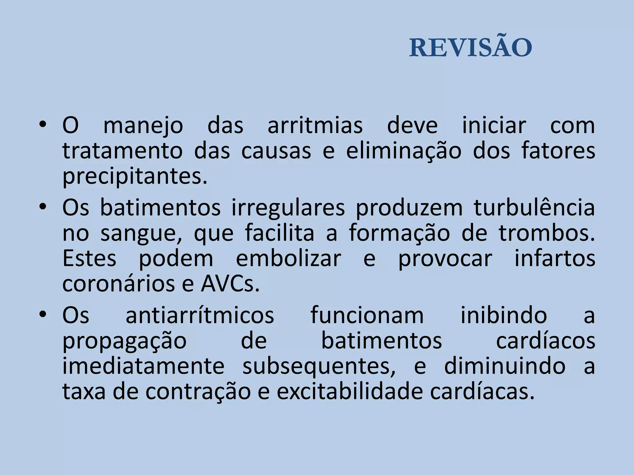 REVISÃO
• O manejo das arritmias deve iniciar com
tratamento das causas e eliminação dos fatores
precipitantes.
• Os batimentos irregulares produzem turbulência
no sangue, que facilita a formação de trombos.
Estes podem embolizar e provocar infartos
coronários e AVCs.
• Os antiarrítmicos funcionam inibindo a
propagação
de
batimentos
cardíacos
imediatamente subsequentes, e diminuindo a
taxa de contração e excitabilidade cardíacas.

 