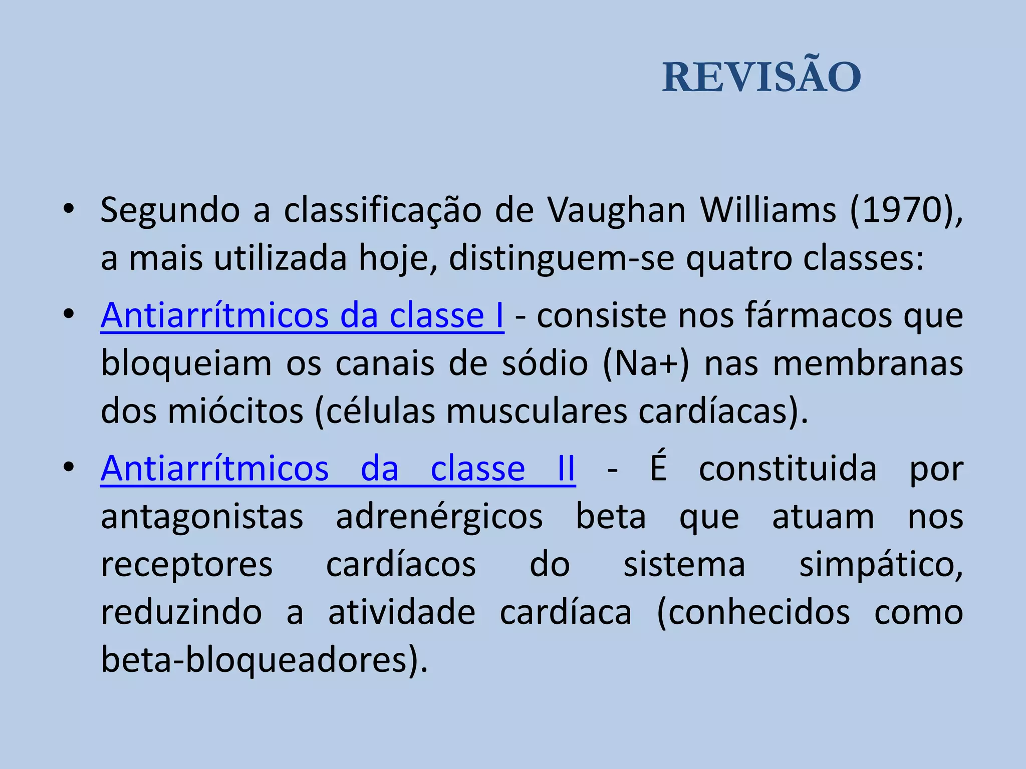 REVISÃO
• Segundo a classificação de Vaughan Williams (1970),
a mais utilizada hoje, distinguem-se quatro classes:
• Antiarrítmicos da classe I - consiste nos fármacos que
bloqueiam os canais de sódio (Na+) nas membranas
dos miócitos (células musculares cardíacas).
• Antiarrítmicos da classe II - É constituida por
antagonistas adrenérgicos beta que atuam nos
receptores cardíacos do sistema simpático,
reduzindo a atividade cardíaca (conhecidos como
beta-bloqueadores).

 