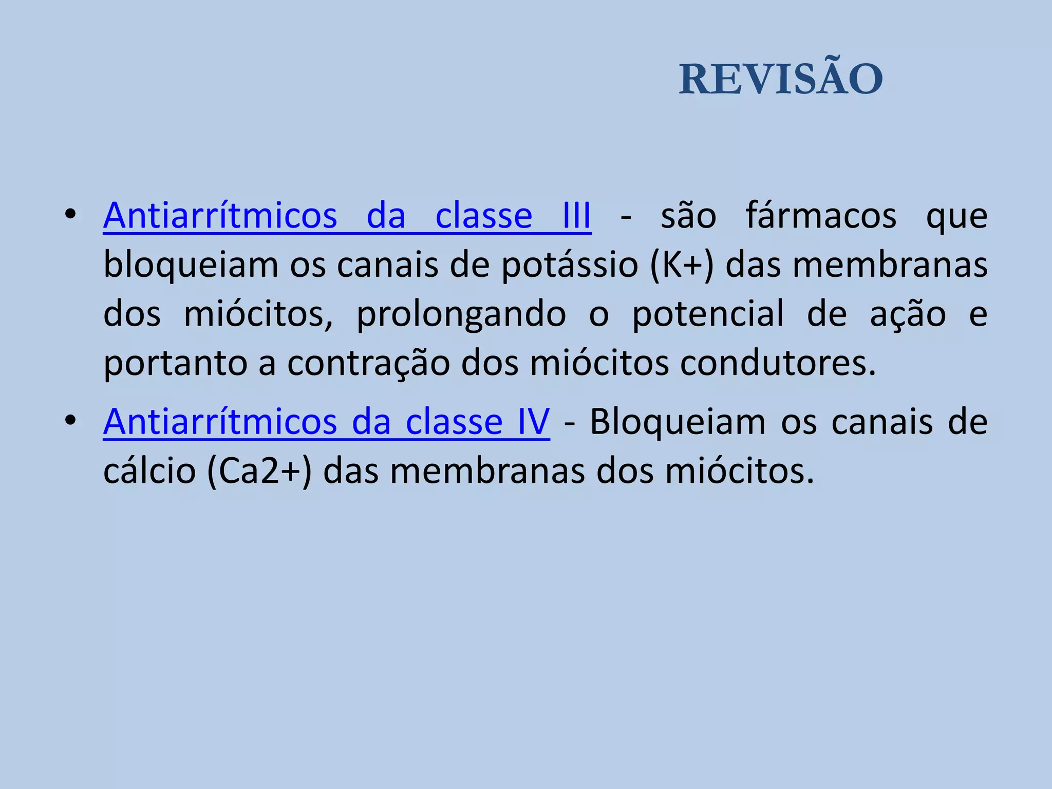 REVISÃO
• Antiarrítmicos da classe III - são fármacos que
bloqueiam os canais de potássio (K+) das membranas
dos miócitos, prolongando o potencial de ação e
portanto a contração dos miócitos condutores.
• Antiarrítmicos da classe IV - Bloqueiam os canais de
cálcio (Ca2+) das membranas dos miócitos.

 