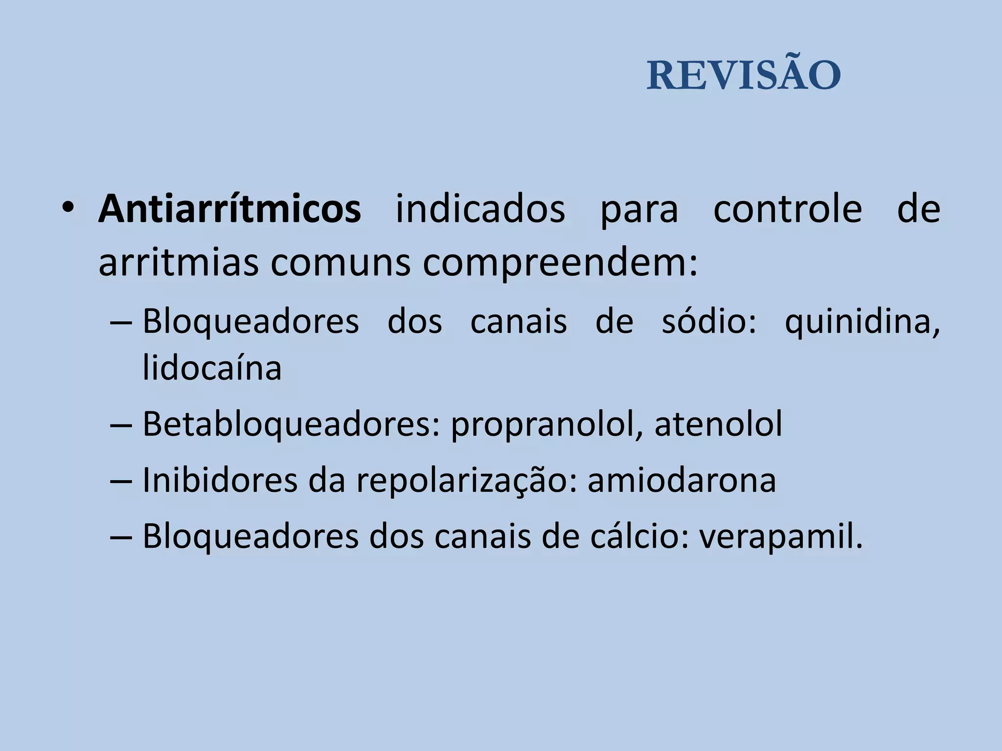 REVISÃO

• Antiarrítmicos indicados para controle de
arritmias comuns compreendem:
– Bloqueadores dos canais de sódio: quinidina,
lidocaína
– Betabloqueadores: propranolol, atenolol
– Inibidores da repolarização: amiodarona
– Bloqueadores dos canais de cálcio: verapamil.

 
