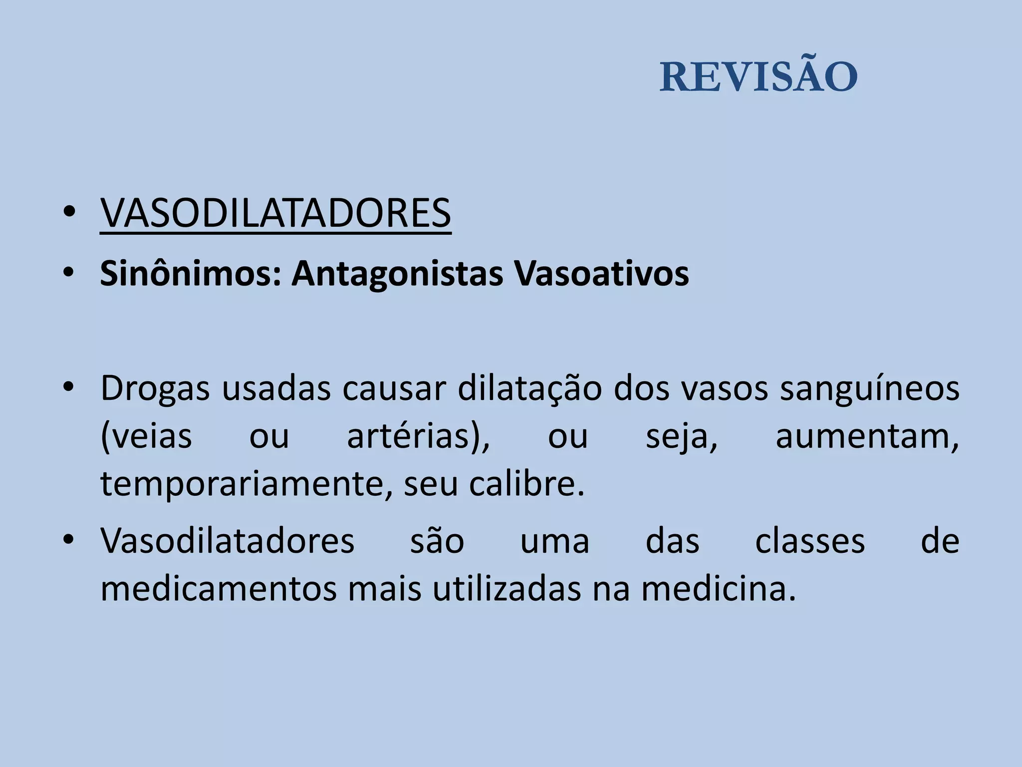 REVISÃO

• VASODILATADORES
• Sinônimos: Antagonistas Vasoativos
• Drogas usadas causar dilatação dos vasos sanguíneos
(veias ou artérias), ou seja, aumentam,
temporariamente, seu calibre.
• Vasodilatadores são uma das classes de
medicamentos mais utilizadas na medicina.

 