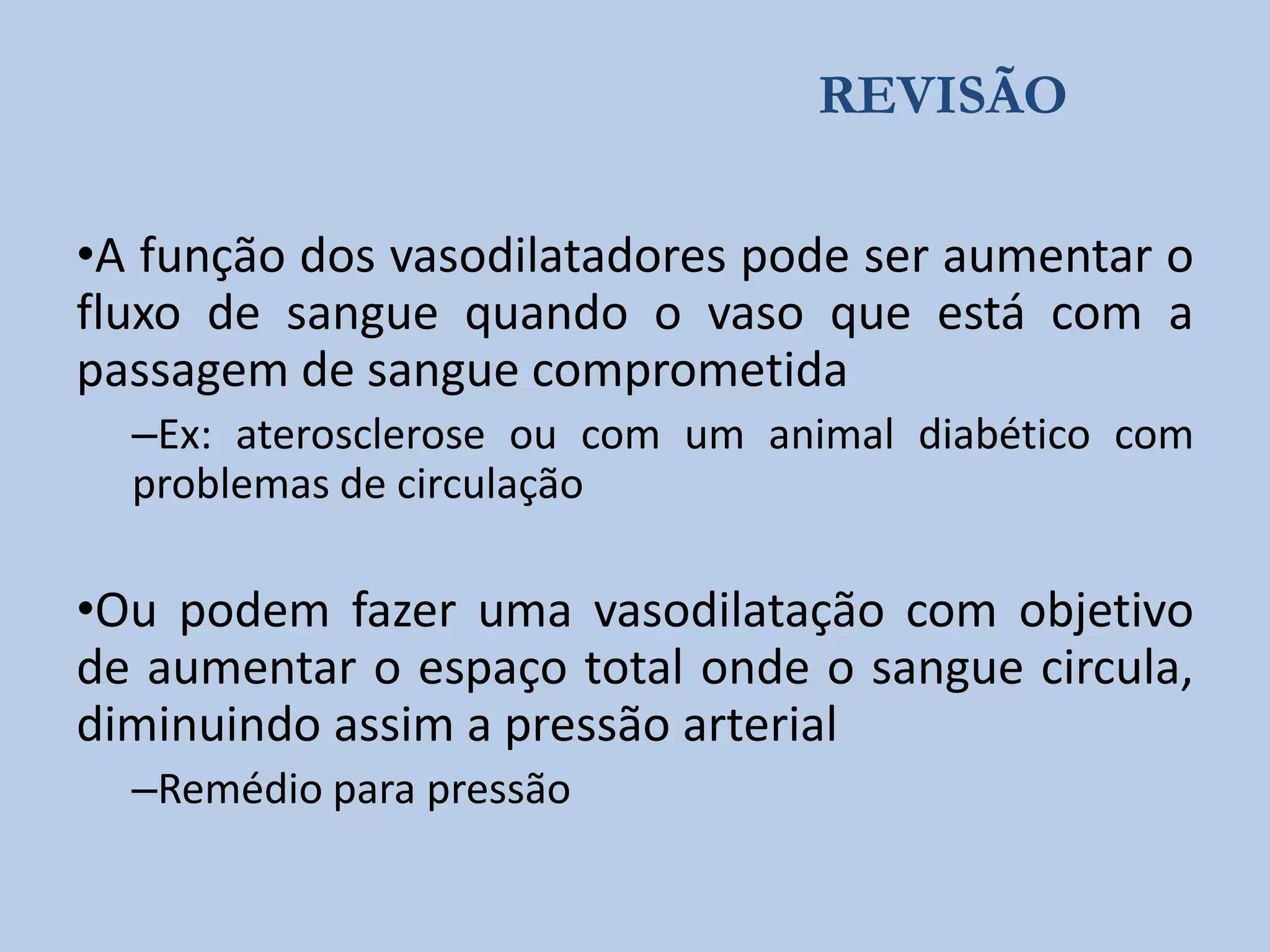 REVISÃO
•A função dos vasodilatadores pode ser aumentar o
fluxo de sangue quando o vaso que está com a
passagem de sangue comprometida
–Ex: aterosclerose ou com um animal diabético com
problemas de circulação

•Ou podem fazer uma vasodilatação com objetivo
de aumentar o espaço total onde o sangue circula,
diminuindo assim a pressão arterial
–Remédio para pressão

 
