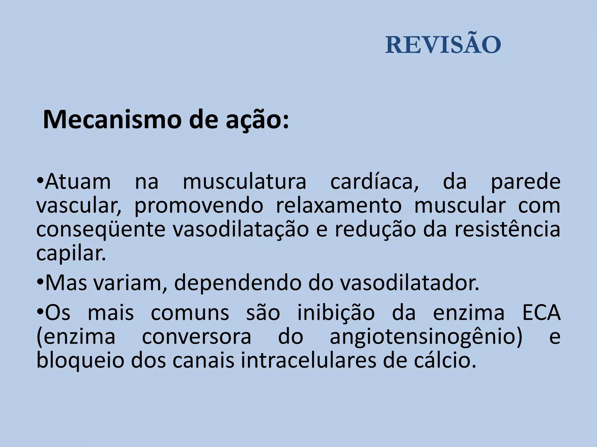 REVISÃO

Mecanismo de ação:
•Atuam na musculatura cardíaca, da parede
vascular, promovendo relaxamento muscular com
conseqüente vasodilatação e redução da resistência
capilar.
•Mas variam, dependendo do vasodilatador.
•Os mais comuns são inibição da enzima ECA
(enzima conversora do angiotensinogênio) e
bloqueio dos canais intracelulares de cálcio.

 