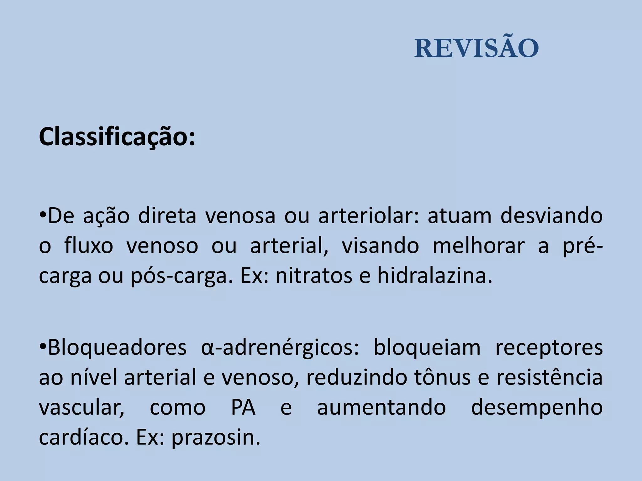 REVISÃO
Classificação:
•De ação direta venosa ou arteriolar: atuam desviando
o fluxo venoso ou arterial, visando melhorar a précarga ou pós-carga. Ex: nitratos e hidralazina.

•Bloqueadores α-adrenérgicos: bloqueiam receptores
ao nível arterial e venoso, reduzindo tônus e resistência
vascular, como PA e aumentando desempenho
cardíaco. Ex: prazosin.

 