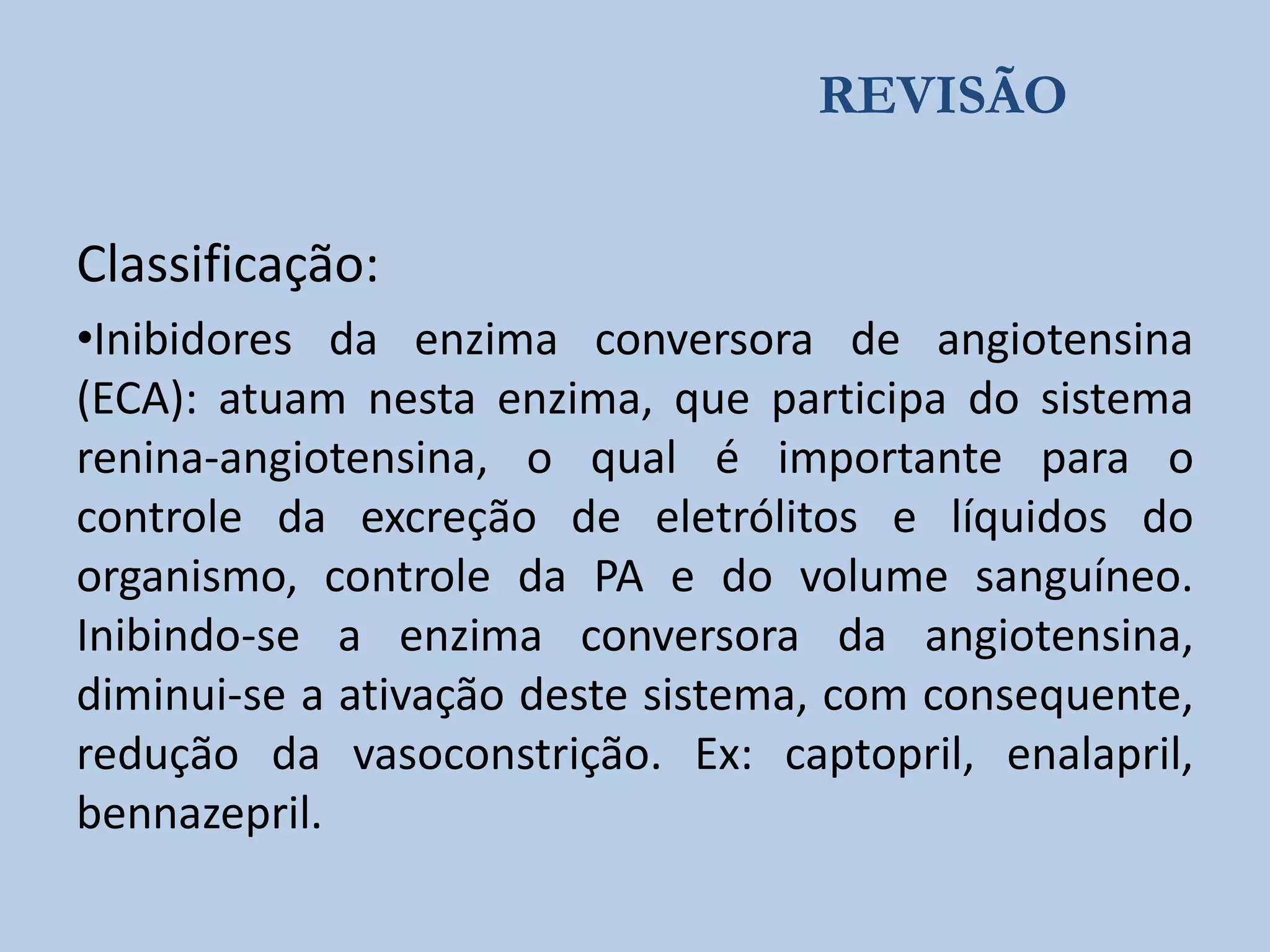 REVISÃO

Classificação:
•Inibidores da enzima conversora de angiotensina
(ECA): atuam nesta enzima, que participa do sistema
renina-angiotensina, o qual é importante para o
controle da excreção de eletrólitos e líquidos do
organismo, controle da PA e do volume sanguíneo.
Inibindo-se a enzima conversora da angiotensina,
diminui-se a ativação deste sistema, com consequente,
redução da vasoconstrição. Ex: captopril, enalapril,
bennazepril.

 