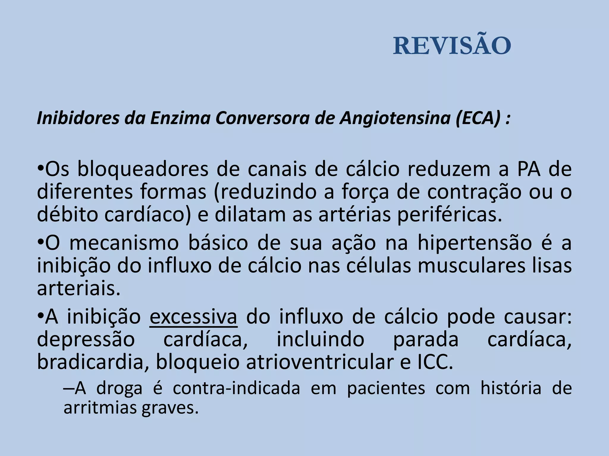 REVISÃO
Inibidores da Enzima Conversora de Angiotensina (ECA) :

•Os bloqueadores de canais de cálcio reduzem a PA de
diferentes formas (reduzindo a força de contração ou o
débito cardíaco) e dilatam as artérias periféricas.
•O mecanismo básico de sua ação na hipertensão é a
inibição do influxo de cálcio nas células musculares lisas
arteriais.
•A inibição excessiva do influxo de cálcio pode causar:
depressão cardíaca, incluindo parada cardíaca,
bradicardia, bloqueio atrioventricular e ICC.
–A droga é contra-indicada em pacientes com história de
arritmias graves.

 