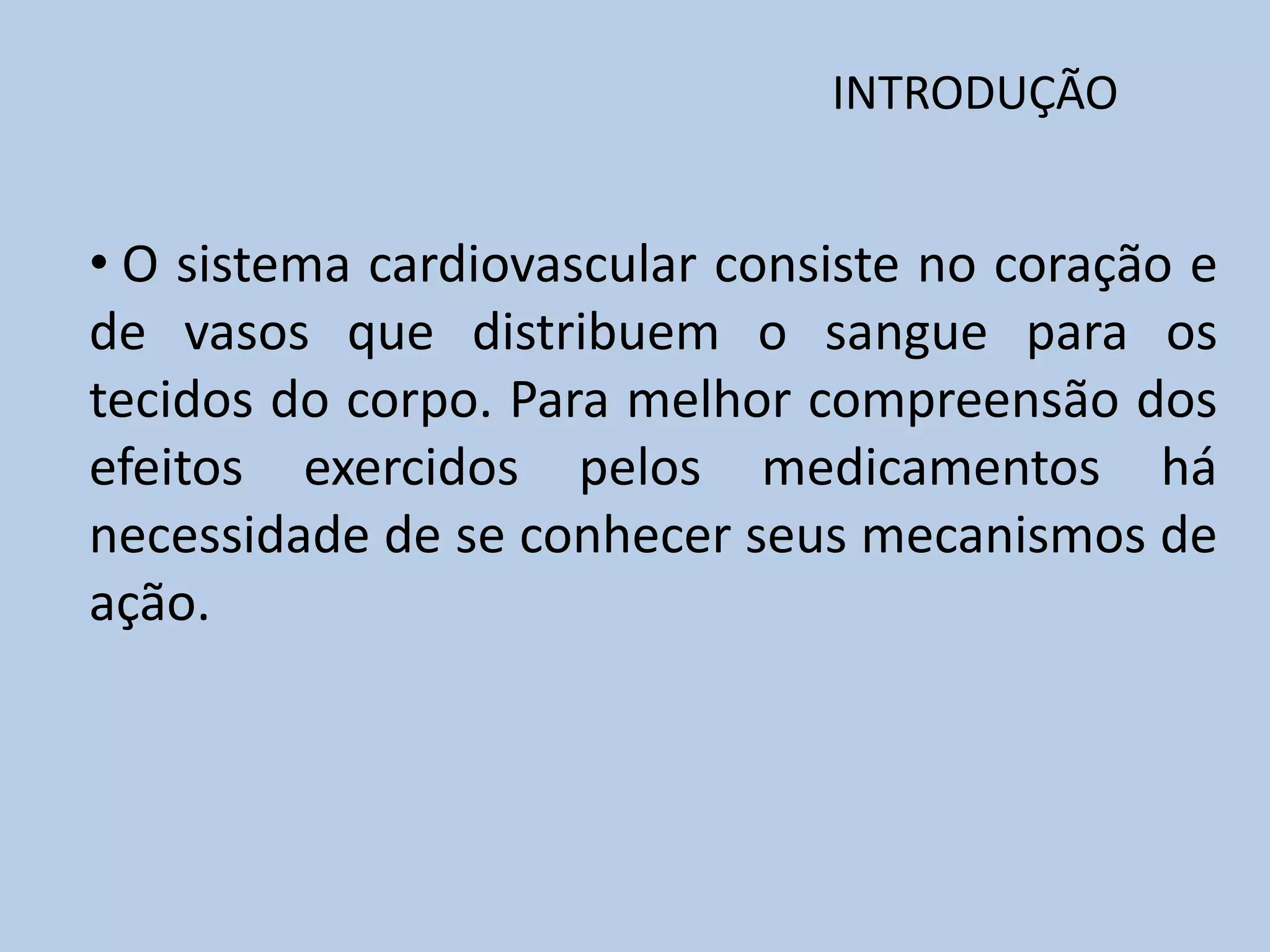 INTRODUÇÃO

• O sistema cardiovascular consiste no coração e
de vasos que distribuem o sangue para os
tecidos do corpo. Para melhor compreensão dos
efeitos exercidos pelos medicamentos há
necessidade de se conhecer seus mecanismos de
ação.

 