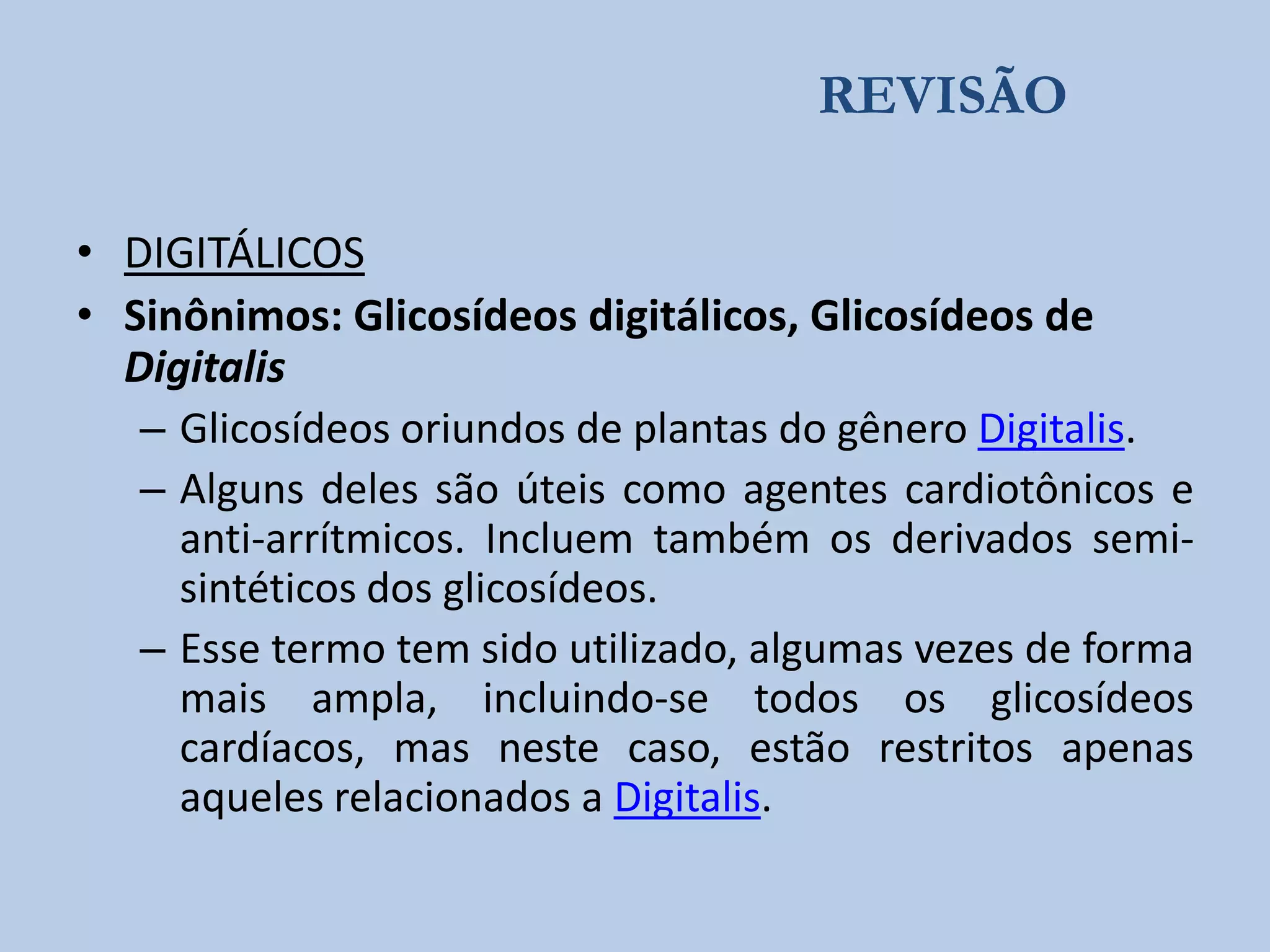 REVISÃO
• DIGITÁLICOS
• Sinônimos: Glicosídeos digitálicos, Glicosídeos de
Digitalis
– Glicosídeos oriundos de plantas do gênero Digitalis.
– Alguns deles são úteis como agentes cardiotônicos e
anti-arrítmicos. Incluem também os derivados semisintéticos dos glicosídeos.
– Esse termo tem sido utilizado, algumas vezes de forma
mais ampla, incluindo-se todos os glicosídeos
cardíacos, mas neste caso, estão restritos apenas
aqueles relacionados a Digitalis.

 