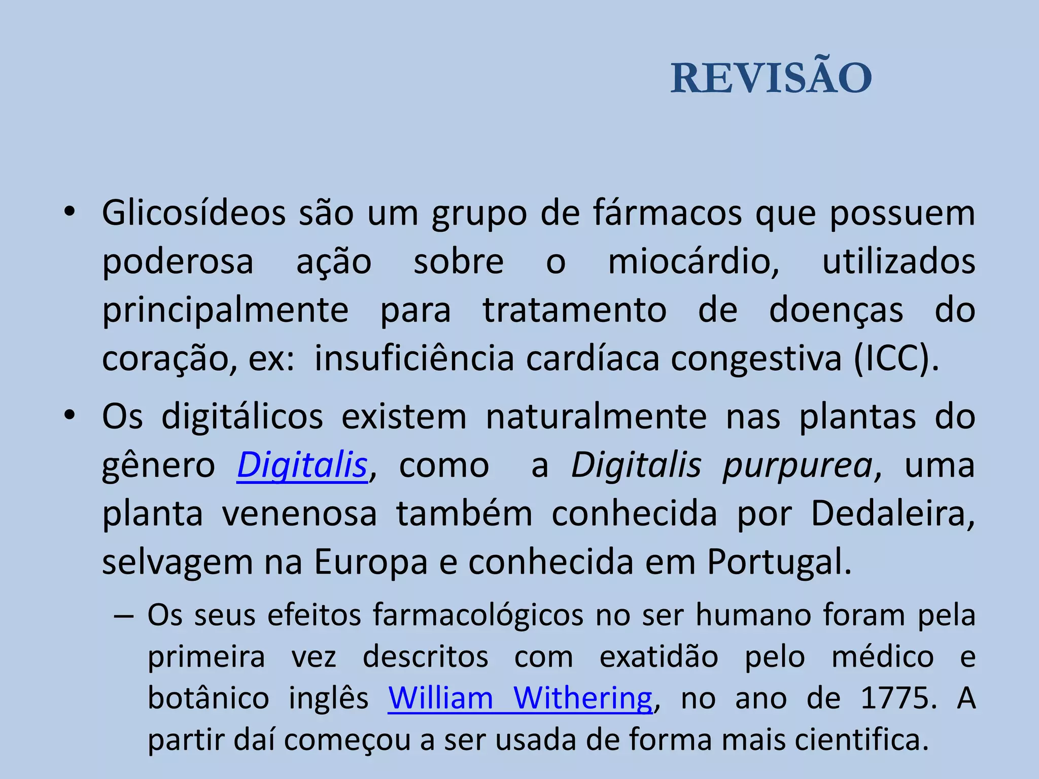 REVISÃO
• Glicosídeos são um grupo de fármacos que possuem
poderosa ação sobre o miocárdio, utilizados
principalmente para tratamento de doenças do
coração, ex: insuficiência cardíaca congestiva (ICC).
• Os digitálicos existem naturalmente nas plantas do
gênero Digitalis, como a Digitalis purpurea, uma
planta venenosa também conhecida por Dedaleira,
selvagem na Europa e conhecida em Portugal.
– Os seus efeitos farmacológicos no ser humano foram pela
primeira vez descritos com exatidão pelo médico e
botânico inglês William Withering, no ano de 1775. A
partir daí começou a ser usada de forma mais cientifica.

 