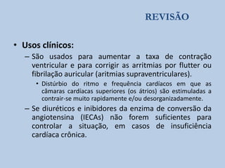 REVISÃO
• Usos clínicos:
– São usados para aumentar a taxa de contração
ventricular e para corrigir as arritmias por flutter ou
fibrilação auricular (aritmias supraventriculares).
• Distúrbio do ritmo e frequência cardíacos em que as
câmaras cardíacas superiores (os átrios) são estimuladas a
contrair-se muito rapidamente e/ou desorganizadamente.

– Se diuréticos e inibidores da enzima de conversão da
angiotensina (IECAs) não forem suficientes para
controlar a situação, em casos de insuficiência
cardíaca crônica.

 