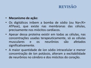 REVISÃO
• Mecanismo de ação:
• Os digitálicos inibem a bomba de sódio (ou Na+/K+
ATPase), que existe nas membranas das células,
precisamente nos miócitos cardíacos.
• Apesar dessa proteína existir em todas as células, nas
concentrações usadas terapeuticamente, só as células
musculares
e
os
neurônios
são
afetados
significativamente.
• A maior quantidade de íon sódio intracelular e menor
concentração de íon potássio, alteram a excitabilidade
de neurônios no cérebro e dos miócitos do coração.

 