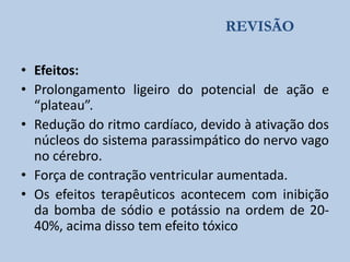 REVISÃO
• Efeitos:
• Prolongamento ligeiro do potencial de ação e
“plateau”.
• Redução do ritmo cardíaco, devido à ativação dos
núcleos do sistema parassimpático do nervo vago
no cérebro.
• Força de contração ventricular aumentada.
• Os efeitos terapêuticos acontecem com inibição
da bomba de sódio e potássio na ordem de 2040%, acima disso tem efeito tóxico

 
