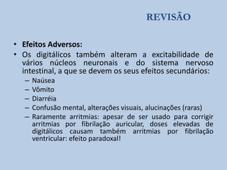 REVISÃO
• Efeitos Adversos:
• Os digitálicos também alteram a excitabilidade de
vários núcleos neuronais e do sistema nervoso
intestinal, a que se devem os seus efeitos secundários:
–
–
–
–
–

Naúsea
Vômito
Diarréia
Confusão mental, alterações visuais, alucinações (raras)
Raramente arritmias: apesar de ser usado para corrigir
arritmias por fibrilação auricular, doses elevadas de
digitálicos causam também arritmias por fibrilação
ventricular: efeito paradoxal!

 